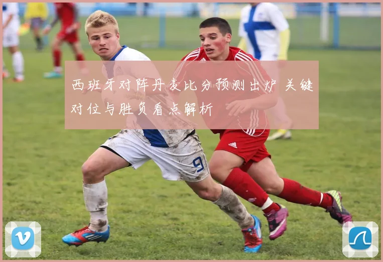 西班牙对阵丹麦比分预测出炉 关键对位与胜负看点解析